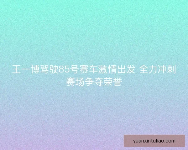 王一博驾驶85号赛车激情出发 全力冲刺赛场争夺荣誉