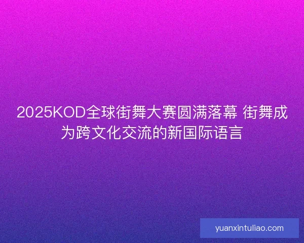 2025KOD全球街舞大赛圆满落幕 街舞成为跨文化交流的新国际语言