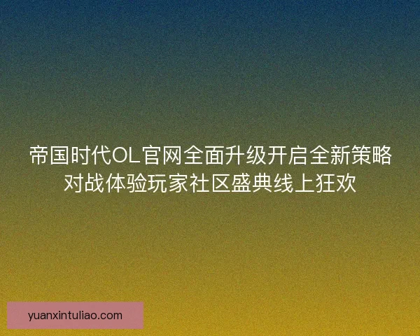 帝国时代OL官网全面升级开启全新策略对战体验玩家社区盛典线上狂欢