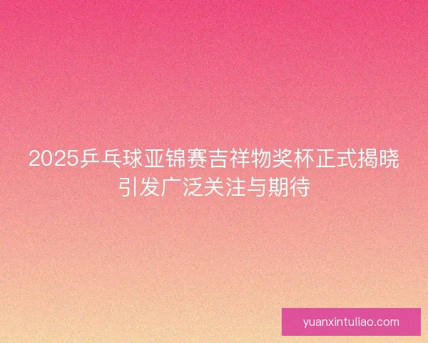 2025乒乓球亚锦赛吉祥物奖杯正式揭晓引发广泛关注与期待