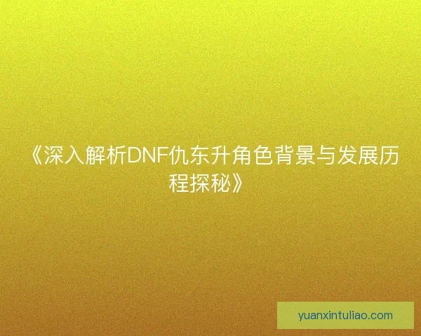 《深入解析DNF仇东升角色背景与发展历程探秘》