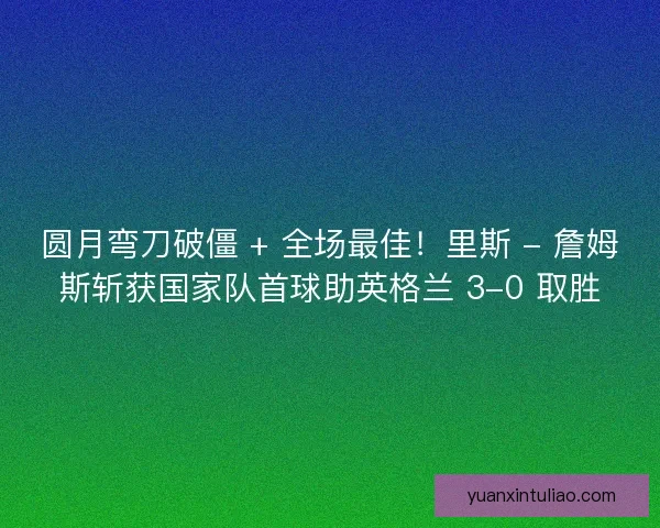 圆月弯刀破僵 + 全场最佳！里斯 - 詹姆斯斩获国家队首球助英格兰 3-0 取胜
