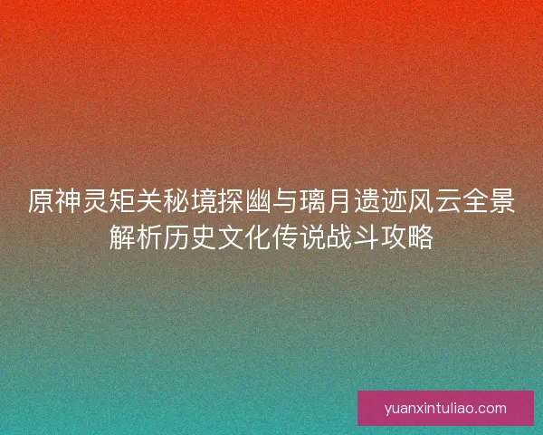原神灵矩关秘境探幽与璃月遗迹风云全景解析历史文化传说战斗攻略