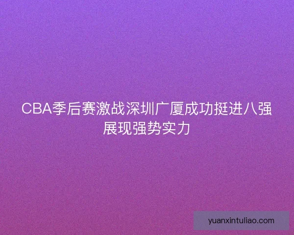 CBA季后赛激战深圳广厦成功挺进八强展现强势实力