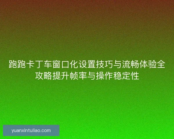 跑跑卡丁车窗口化设置技巧与流畅体验全攻略提升帧率与操作稳定性