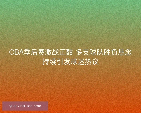 CBA季后赛激战正酣 多支球队胜负悬念持续引发球迷热议