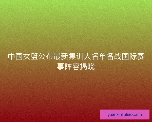 中国女篮公布最新集训大名单备战国际赛事阵容揭晓