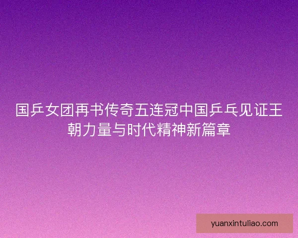 国乒女团再书传奇五连冠中国乒乓见证王朝力量与时代精神新篇章
