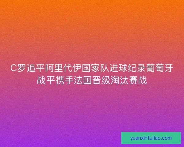 C罗追平阿里代伊国家队进球纪录葡萄牙战平携手法国晋级淘汰赛战
