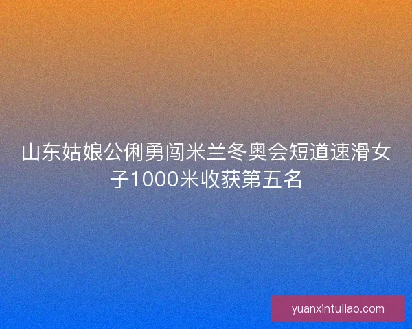 山东姑娘公俐勇闯米兰冬奥会短道速滑女子1000米收获第五名